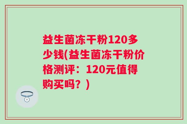 益生菌冻干粉120多少钱(益生菌冻干粉价格测评:120元值得购买吗?) 益生菌冻干粉120多少钱(益生菌冻干粉价格测评:120元值得购买吗?)