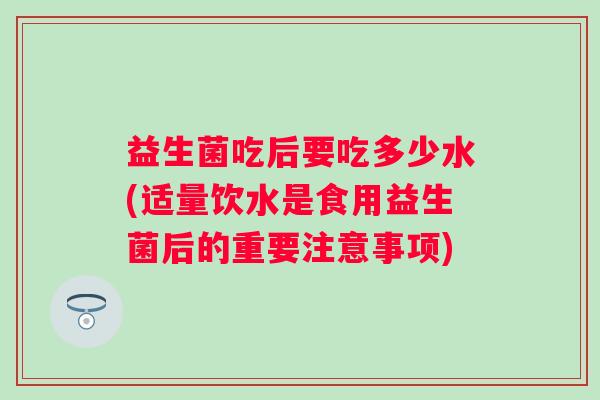 益生菌吃后要吃多少水(适量饮水是食用益生菌后的重要注意事项) 益生菌吃后要吃多少水(适量饮水是食用益生菌后的重要注意事项)