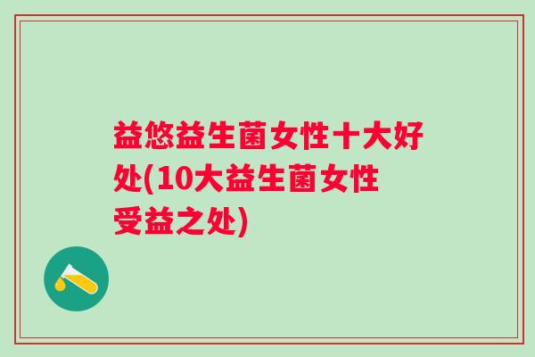 益悠益生菌女性十大好处(10大益生菌女性受益之处) 益悠益生菌女性十大好处(10大益生菌女性受益之处)