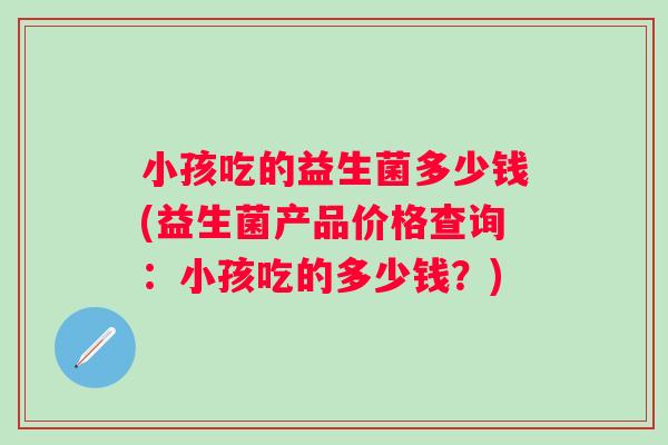 小孩吃的益生菌多少钱(益生菌产品价格查询:小孩吃的多少钱?) 小孩吃的益生菌多少钱(益生菌产品价格查询:小孩吃的多少钱?)