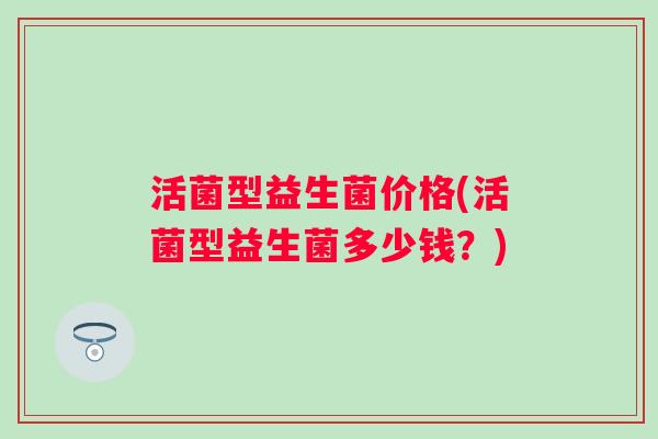 活菌型益生菌价格(活菌型益生菌多少钱?) 活菌型益生菌价格(活菌型益生菌多少钱?)