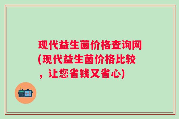 现代益生菌价格查询网(现代益生菌价格比较，让您省钱又省心)