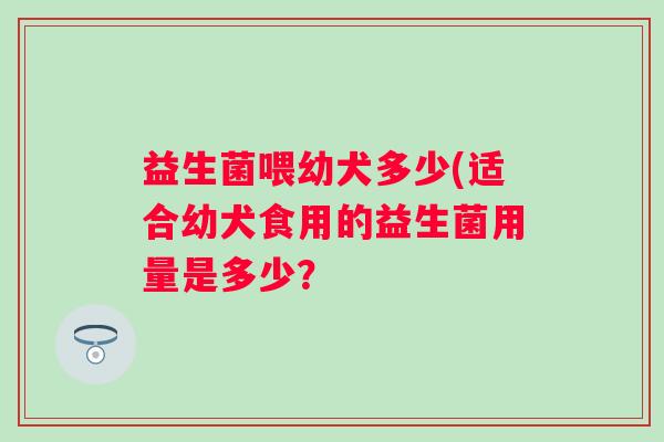 益生菌喂幼犬多少(适合幼犬食用的益生菌用量是多少? 益生菌喂幼犬多少(适合幼犬食用的益生菌用量是多少?