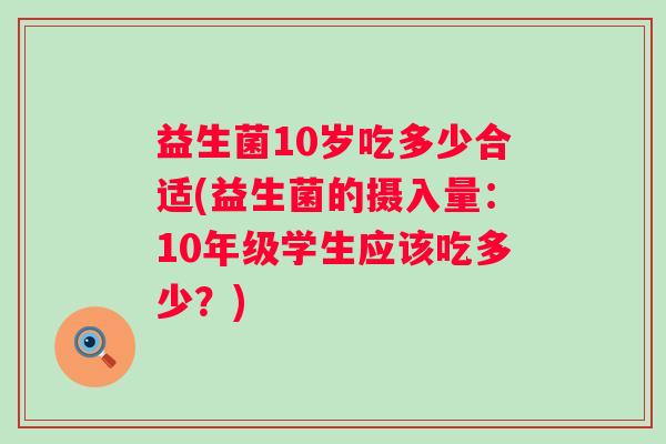 益生菌10岁吃多少合适(益生菌的摄入量:10年级学生应该吃多少?) 益生菌10岁吃多少合适(益生菌的摄入量:10年级学生应该吃多少?)