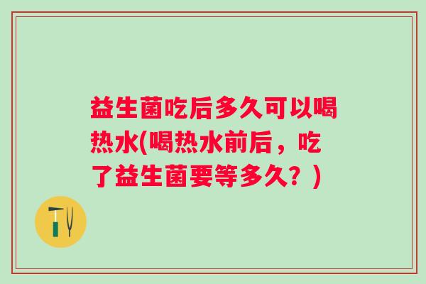 益生菌吃后多久可以喝热水(喝热水前后,吃了益生菌要等多久?) 益生菌吃后多久可以喝热水(喝热水前后,吃了益生菌要等多久?)