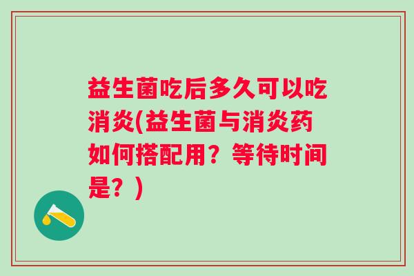 益生菌吃后多久可以吃(益生菌与药如何搭配用？等待时间是？)