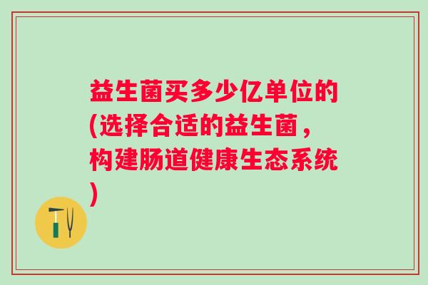 益生菌买多少亿单位的(选择合适的益生菌,构建肠道健康生态系统) 益生菌买多少亿单位的(选择合适的益生菌,构建肠道健康生态系统)