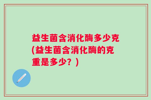 益生菌含消化酶多少克(益生菌含消化酶的克重是多少?) 益生菌含消化酶多少克(益生菌含消化酶的克重是多少?)