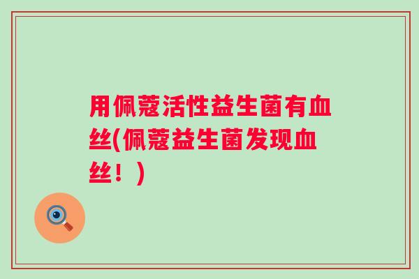 用佩蔻活性益生菌有丝(佩蔻益生菌发现丝!) 用佩蔻活性益生菌有丝(佩蔻益生菌发现丝!)