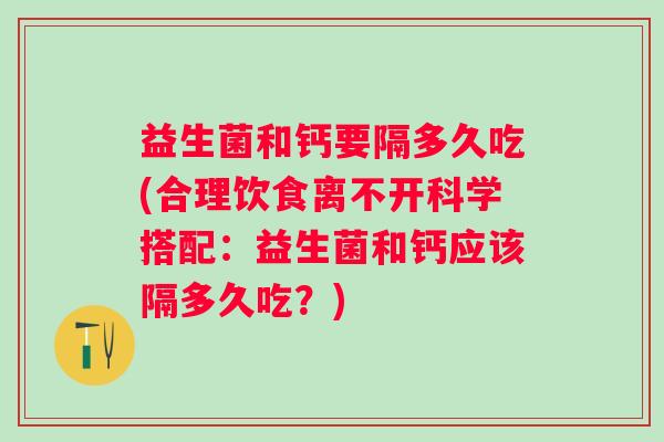 益生菌和钙要隔多久吃(合理饮食离不开科学搭配:益生菌和钙应该隔多久吃?) 益生菌和钙要隔多久吃(合理饮食离不开科学搭配:益生菌和钙应该隔多久吃?)