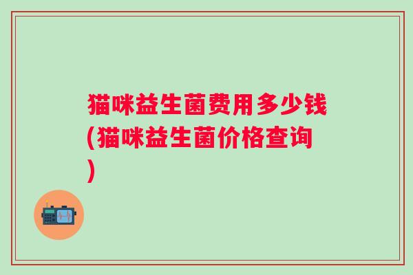 猫咪益生菌费用多少钱(猫咪益生菌价格查询) 猫咪益生菌费用多少钱(猫咪益生菌价格查询)