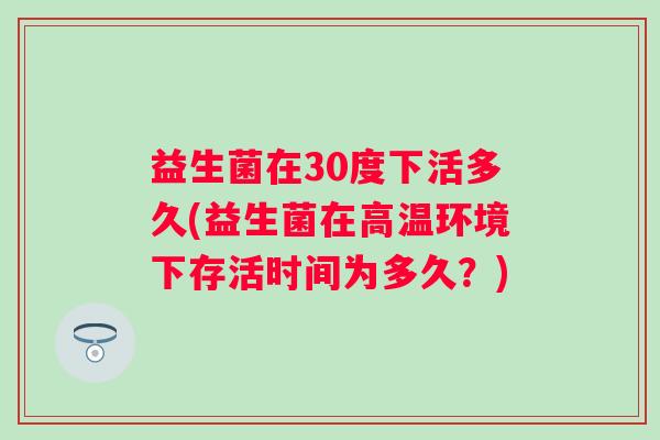 益生菌在30度下活多久(益生菌在高温环境下存活时间为多久？)
