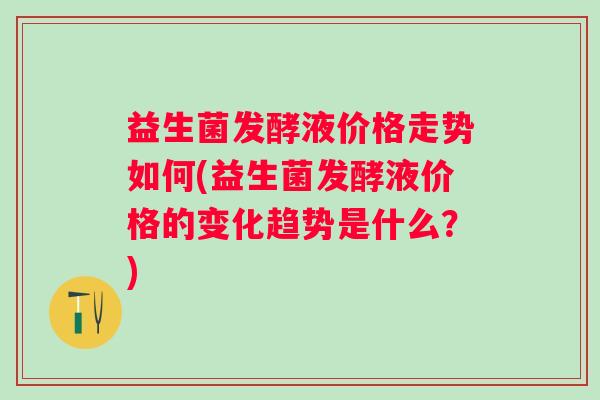 益生菌发酵液价格走势如何(益生菌发酵液价格的变化趋势是什么?) 益生菌发酵液价格走势如何(益生菌发酵液价格的变化趋势是什么?)