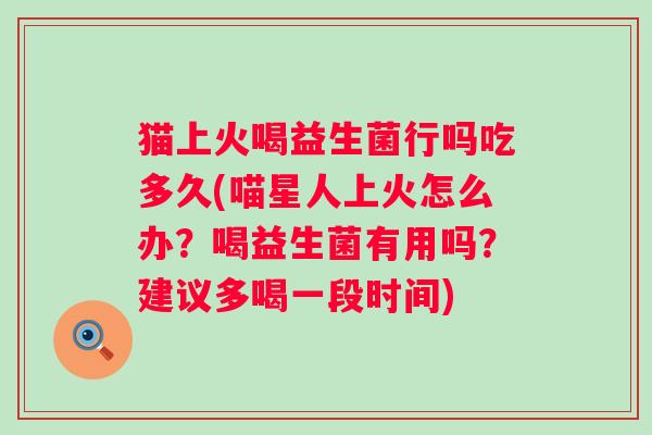 猫上火喝益生菌行吗吃多久(喵星人上火怎么办?喝益生菌有用吗?建议多喝一段时间) 猫上火喝益生菌行吗吃多久(喵星人上火怎么办?喝益生菌有用吗?建议多喝一段时间)
