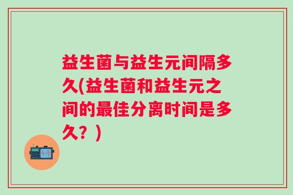 益生菌与益生元间隔多久(益生菌和益生元之间的佳分离时间是多久？)