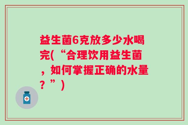 益生菌6克放多少水喝完(“合理饮用益生菌，如何掌握正确的水量？”)