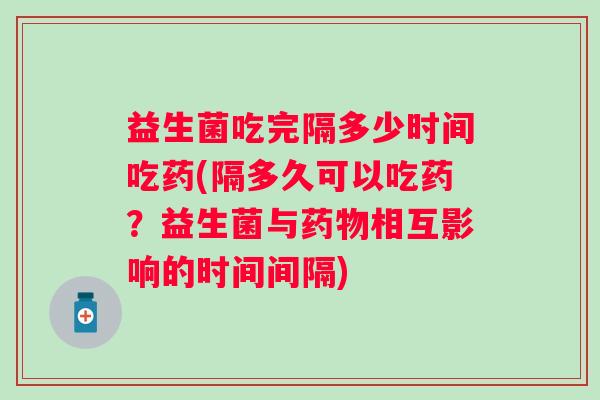 益生菌吃完隔多少时间吃药(隔多久可以吃药？益生菌与相互影响的时间间隔)