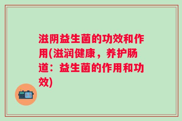 滋阴益生菌的功效和作用(滋润健康，养护肠道：益生菌的作用和功效)