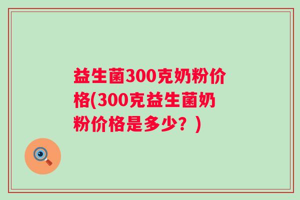 益生菌300克奶粉价格(300克益生菌奶粉价格是多少?) 益生菌300克奶粉价格(300克益生菌奶粉价格是多少?)