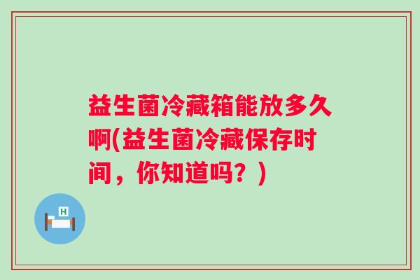 益生菌冷藏箱能放多久啊(益生菌冷藏保存时间，你知道吗？)