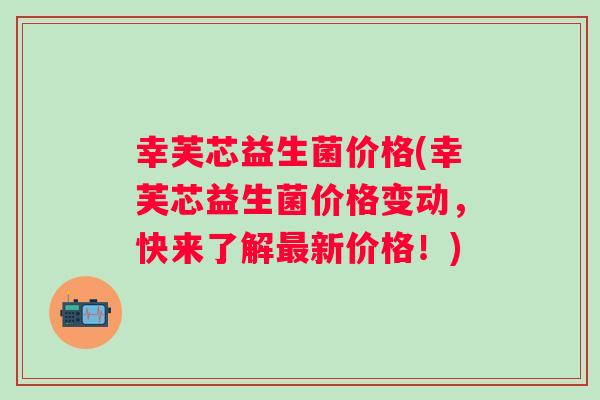 幸芙芯益生菌价格(幸芙芯益生菌价格变动，快来了解新价格！)