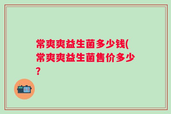 常爽爽益生菌多少钱(常爽爽益生菌售价多少? 常爽爽益生菌多少钱(常爽爽益生菌售价多少?
