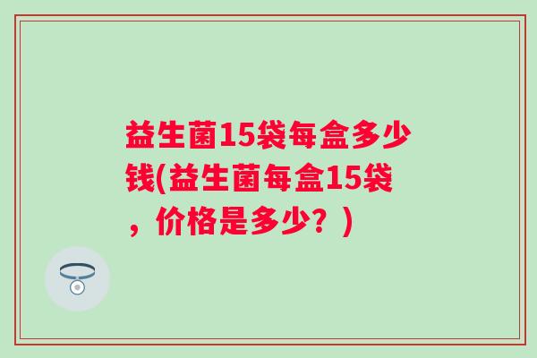 益生菌15袋每盒多少钱(益生菌每盒15袋,价格是多少?) 益生菌15袋每盒多少钱(益生菌每盒15袋,价格是多少?)