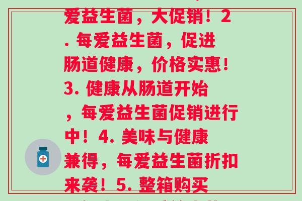 每爱益生菌价格(1. 健康生活必须品，每爱益生菌，大促销！2. 每爱益生菌，促进肠道健康，价格实惠！3. 健康从肠道开始，每爱益生菌促销进行中！4. 美味与健康兼得，每爱益生菌折扣来袭！5. 整箱购买更优惠，每爱益生菌，肠道守护神！)