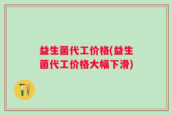益生菌代工价格(益生菌代工价格大幅下滑)