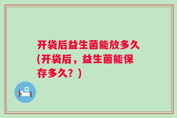 开袋后益生菌能放多久(开袋后，益生菌能保存多久？)