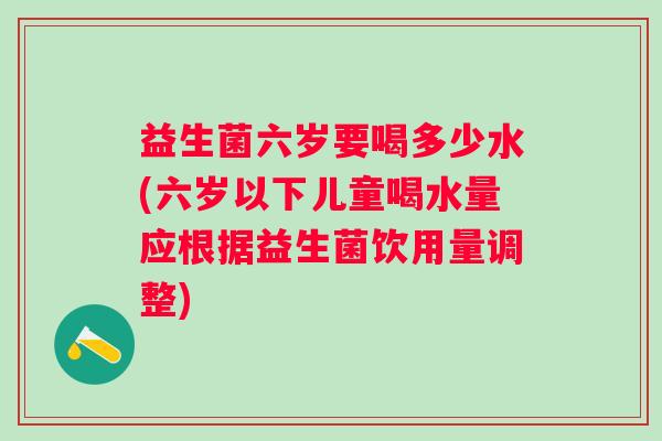 益生菌六岁要喝多少水(六岁以下儿童喝水量应根据益生菌饮用量调整) 益生菌六岁要喝多少水(六岁以下儿童喝水量应根据益生菌饮用量调整)