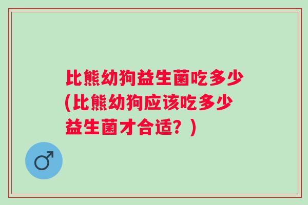 比熊幼狗益生菌吃多少(比熊幼狗应该吃多少益生菌才合适？)