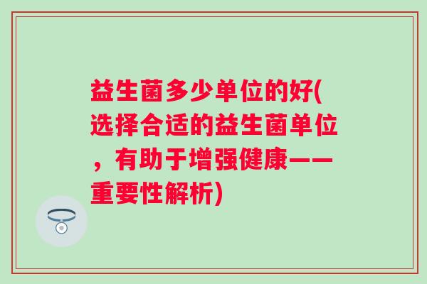 益生菌多少单位的好(选择合适的益生菌单位，有助于增强健康——重要性解析)
