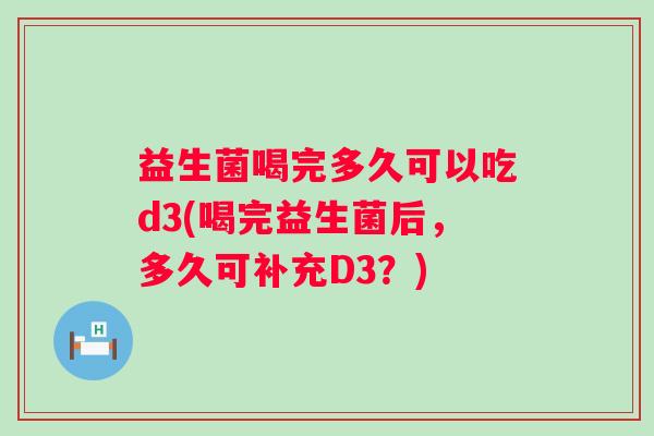 益生菌喝完多久可以吃d3(喝完益生菌后,多久可补充D3?) 益生菌喝完多久可以吃d3(喝完益生菌后,多久可补充D3?)
