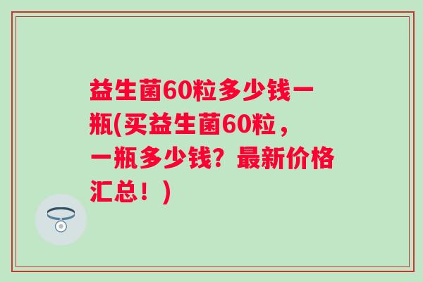 益生菌60粒多少钱一瓶(买益生菌60粒,一瓶多少钱?新价格汇总!) 益生菌60粒多少钱一瓶(买益生菌60粒,一瓶多少钱?新价格汇总!)