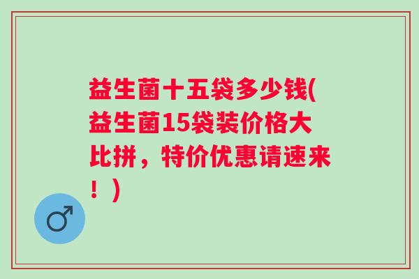 益生菌十五袋多少钱(益生菌15袋装价格大比拼,特价优惠请速来!) 益生菌十五袋多少钱(益生菌15袋装价格大比拼,特价优惠请速来!)