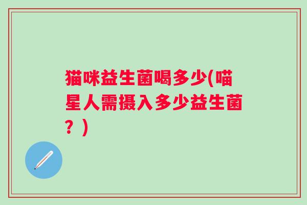 猫咪益生菌喝多少(喵星人需摄入多少益生菌?) 猫咪益生菌喝多少(喵星人需摄入多少益生菌?)
