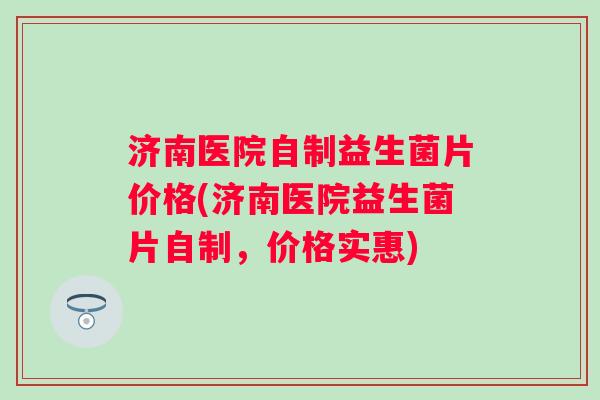 济南医院自制益生菌片价格(济南医院益生菌片自制，价格实惠)