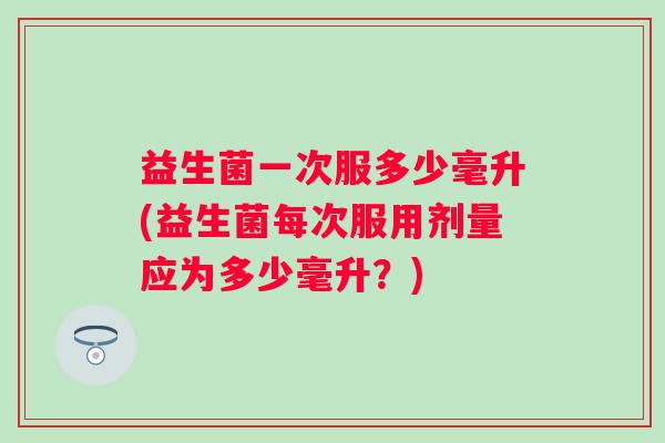 益生菌一次服多少毫升(益生菌每次服用剂量应为多少毫升?) 益生菌一次服多少毫升(益生菌每次服用剂量应为多少毫升?)