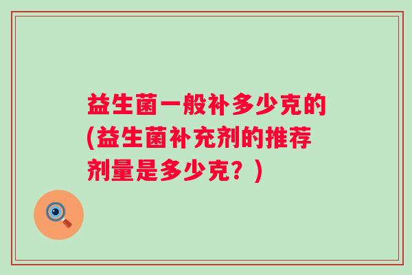 益生菌一般补多少克的(益生菌补充剂的推荐剂量是多少克?) 益生菌一般补多少克的(益生菌补充剂的推荐剂量是多少克?)