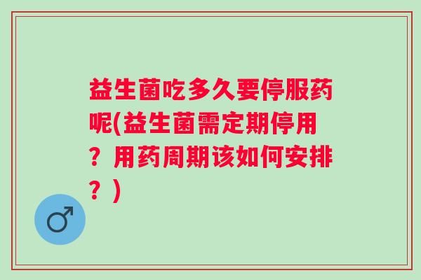 益生菌吃多久要停服药呢(益生菌需定期停用？用药周期该如何安排？)