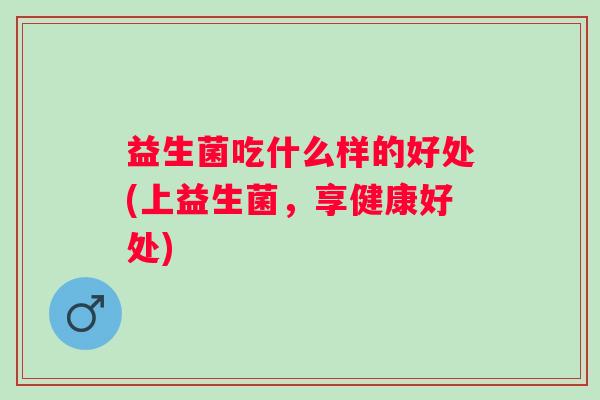 益生菌吃什么样的好处(上益生菌,享健康好处) 益生菌吃什么样的好处(上益生菌,享健康好处)