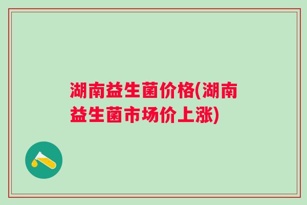 湖南益生菌价格(湖南益生菌市场价上涨) 湖南益生菌价格(湖南益生菌市场价上涨)