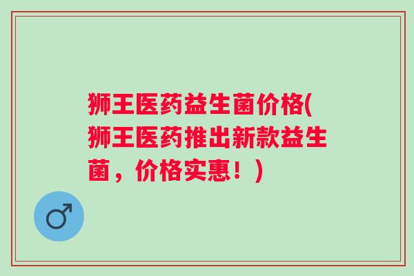 狮王医药益生菌价格(狮王医药推出新款益生菌,价格实惠!) 狮王医药益生菌价格(狮王医药推出新款益生菌,价格实惠!)