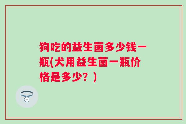 狗吃的益生菌多少钱一瓶(犬用益生菌一瓶价格是多少？)