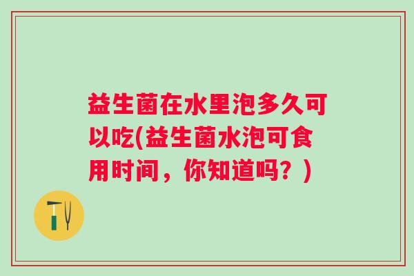 益生菌在水里泡多久可以吃(益生菌水泡可食用时间,你知道吗?) 益生菌在水里泡多久可以吃(益生菌水泡可食用时间,你知道吗?)