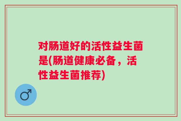 对肠道好的活性益生菌是(肠道健康必备,活性益生菌推荐) 对肠道好的活性益生菌是(肠道健康必备,活性益生菌推荐)
