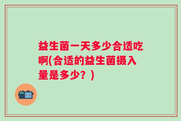 益生菌一天多少合适吃啊(合适的益生菌摄入量是多少?) 益生菌一天多少合适吃啊(合适的益生菌摄入量是多少?)