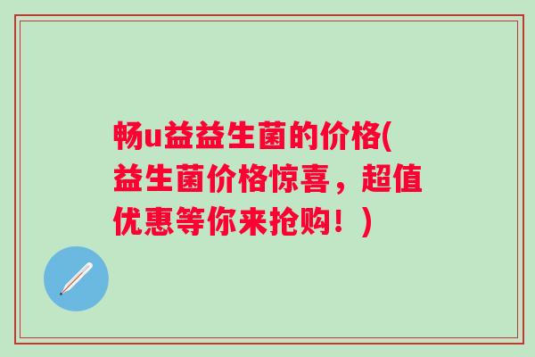 畅u益益生菌的价格(益生菌价格惊喜，超值优惠等你来抢购！)