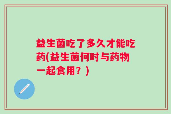 益生菌吃了多久才能吃药(益生菌何时与一起食用?) 益生菌吃了多久才能吃药(益生菌何时与一起食用?)